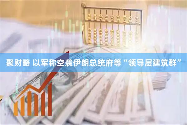 聚财略 以军称空袭伊朗总统府等“领导层建筑群”