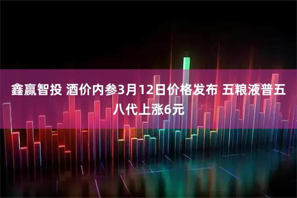 鑫赢智投 酒价内参3月12日价格发布 五粮液普五八代上涨6元