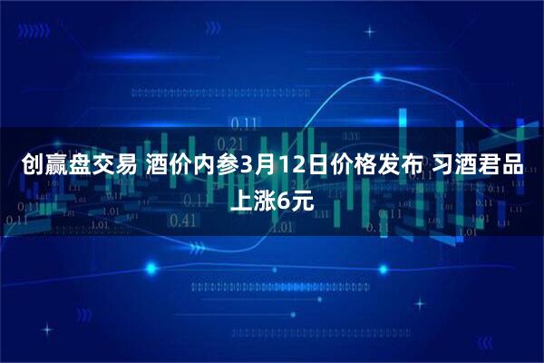 创赢盘交易 酒价内参3月12日价格发布 习酒君品上涨6元