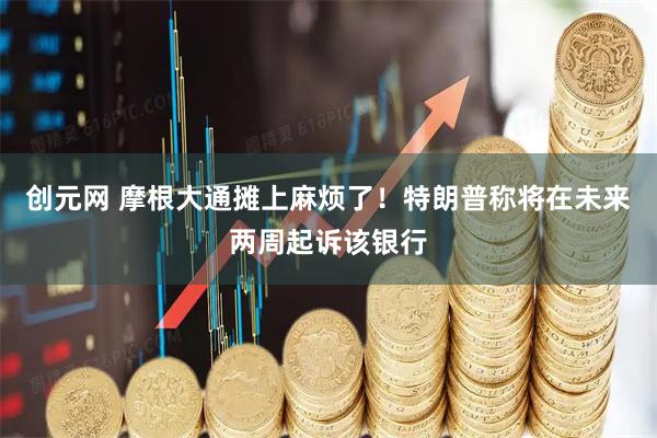 创元网 摩根大通摊上麻烦了！特朗普称将在未来两周起诉该银行