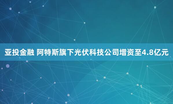 亚投金融 阿特斯旗下光伏科技公司增资至4.8亿元