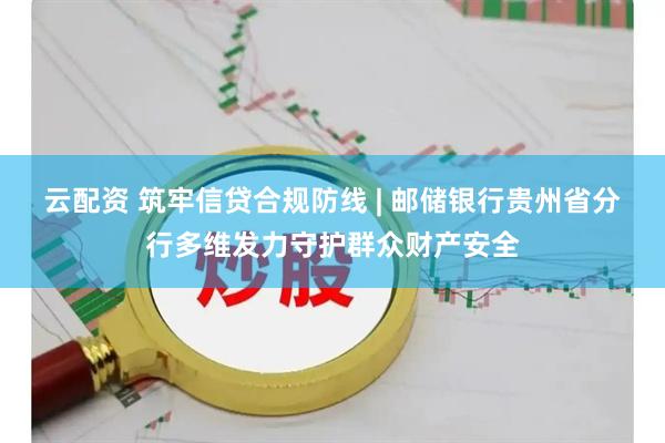 云配资 筑牢信贷合规防线 | 邮储银行贵州省分行多维发力守护群众财产安全