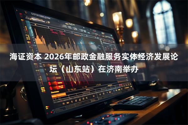 海证资本 2026年邮政金融服务实体经济发展论坛（山东站）在济南举办