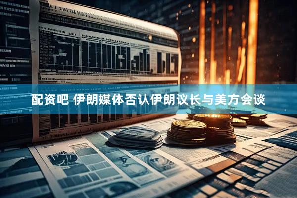 配资吧 伊朗媒体否认伊朗议长与美方会谈