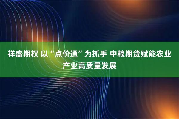 祥盛期权 以“点价通”为抓手 中粮期货赋能农业产业高质量发展