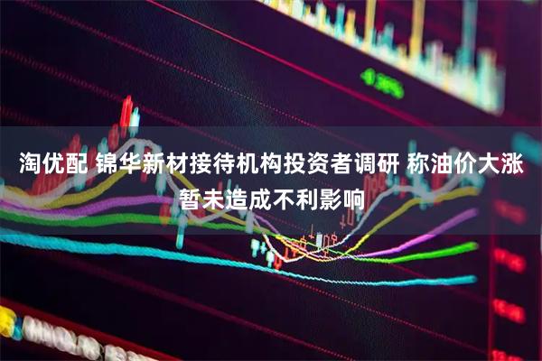 淘优配 锦华新材接待机构投资者调研 称油价大涨暂未造成不利影响