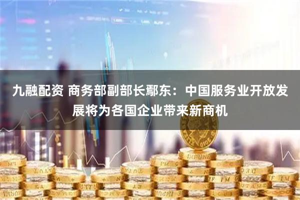 九融配资 商务部副部长鄢东：中国服务业开放发展将为各国企业带来新商机