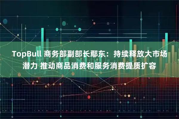 TopBull 商务部副部长鄢东：持续释放大市场潜力 推动商品消费和服务消费提质扩容