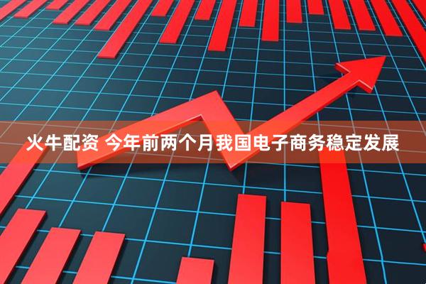 火牛配资 今年前两个月我国电子商务稳定发展