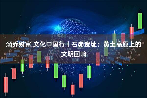 涵乔财富 文化中国行丨石峁遗址:黄土高原上的文明回响