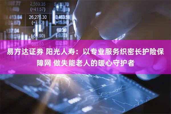 易方达证券 阳光人寿:以专业服务织密长护险保障网 做失能老人的暖心守护者