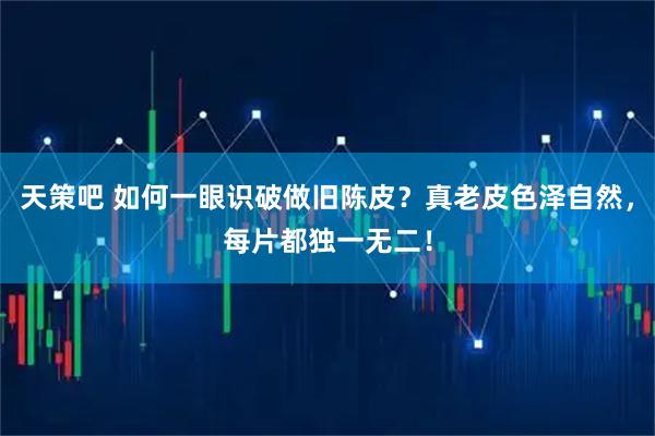 天策吧 如何一眼识破做旧陈皮？真老皮色泽自然，每片都独一无二！