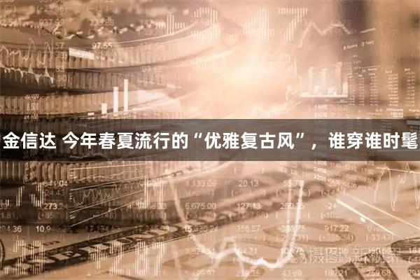 金信达 今年春夏流行的“优雅复古风”，谁穿谁时髦