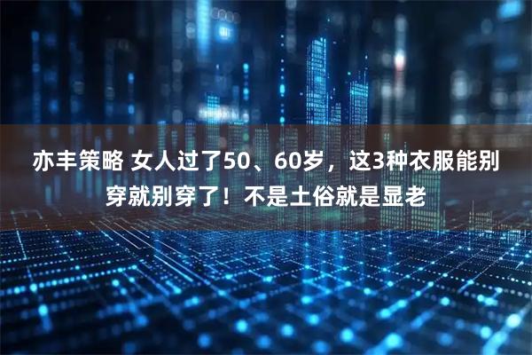 亦丰策略 女人过了50、60岁,这3种衣服能别穿就别穿了!不是土俗就是显老