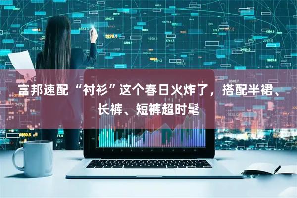 富邦速配 “衬衫”这个春日火炸了,搭配半裙、长裤、短裤超时髦