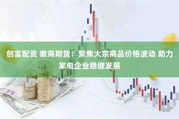 创富配资 徽商期货:聚焦大宗商品价格波动 助力家电企业稳健发展