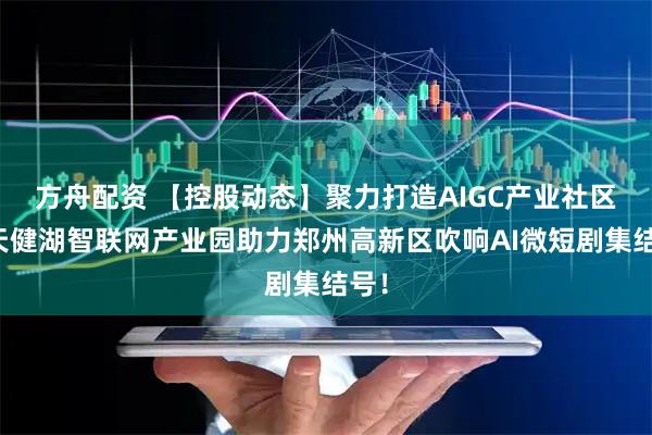方舟配资 【控股动态】聚力打造AIGC产业社区，天健湖智联网产业园助力郑州高新区吹响AI微短剧集结号！