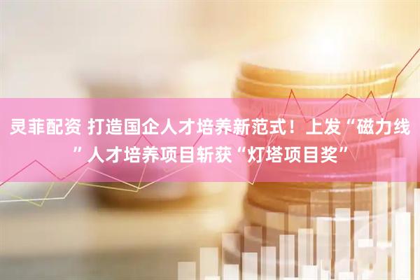灵菲配资 打造国企人才培养新范式!上发“磁力线”人才培养项目斩获“灯塔项目奖”