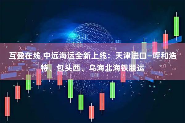 互盈在线 中远海运全新上线：天津进口—呼和浩特、包头西、乌海北海铁联运