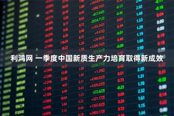 利鸿网 一季度中国新质生产力培育取得新成效