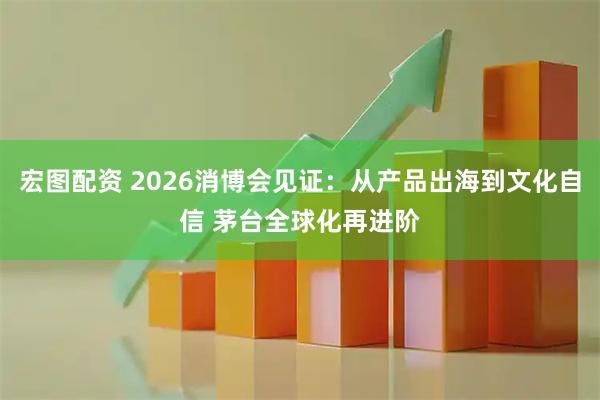 宏图配资 2026消博会见证：从产品出海到文化自信 茅台全球化再进阶
