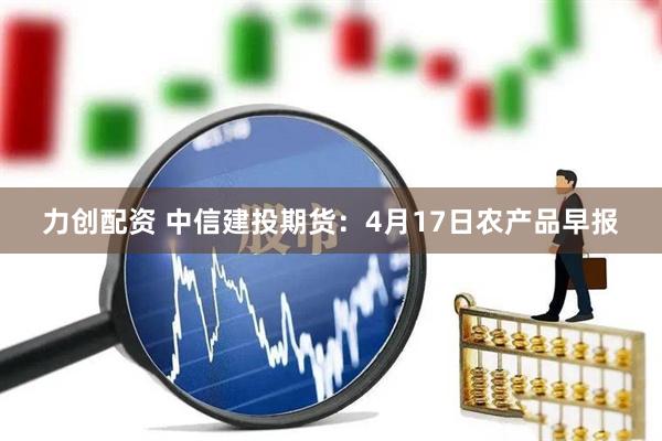 力创配资 中信建投期货：4月17日农产品早报