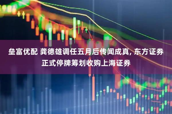 垒富优配 龚德雄调任五月后传闻成真, 东方证券正式停牌筹划收购上海证券