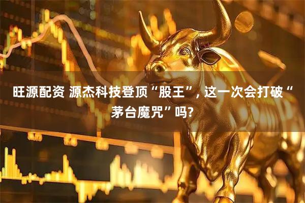 旺源配资 源杰科技登顶“股王”, 这一次会打破“茅台魔咒”吗?