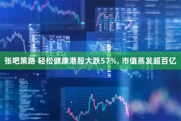 张吧策路 轻松健康港股大跌57%, 市值蒸发超百亿