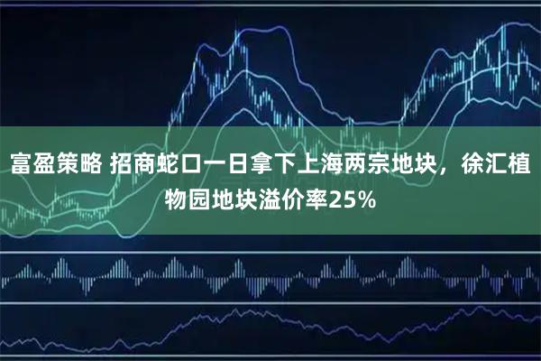富盈策略 招商蛇口一日拿下上海两宗地块，徐汇植物园地块溢价率25%