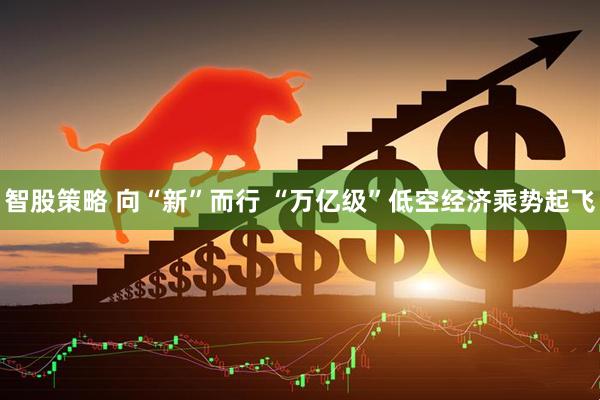 智股策略 向“新”而行 “万亿级”低空经济乘势起飞