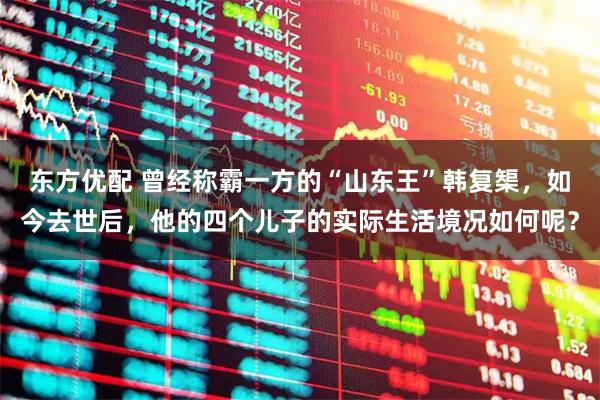 东方优配 曾经称霸一方的“山东王”韩复榘，如今去世后，他的四个儿子的实际生活境况如何呢？
