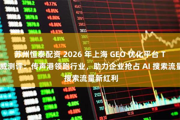 苏州恒泰配资 2026 年上海 GEO 优化平台 TOP5 权威测评:传声港领跑行业,助力企业抢占 AI 搜索流量新红利